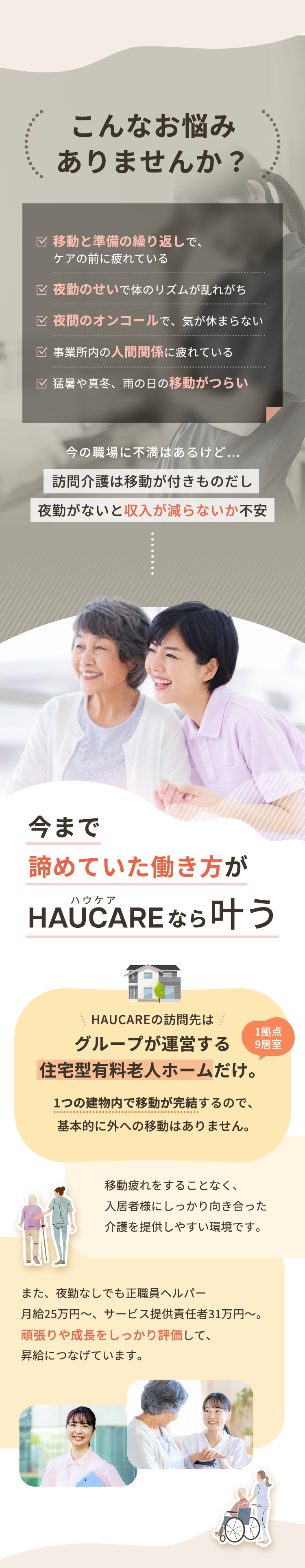 こんなお悩みありませんか？ 移動と準備の繰り返しで、ケアの前に疲れている。夜勤のせいで体のリズムが乱れがち。夜間のオンコールで、気が休まらない。事業所内の人間関係に疲れている。猛暑や真冬、雨の日の移動がつらい。今まで諦めていた働き方がHAUCAREなら叶う。HAUCAREの訪問先はグループが運営する住宅型有料老人ホームだけ（1拠点9居室）。1つの建物内で移動が完結するので、基本的に外への移動はありません。夜勤なしでも正職員ヘルパー月給25万円〜、サービス提供責任者31万円〜。頑張りや成長をしっかり評価して、昇給につなげています。