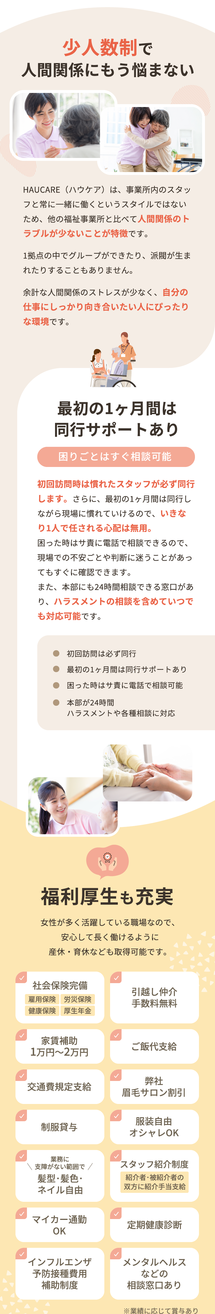 少人数制で人間関係にもう悩まない。最初の1ヶ月間は同行サポートあり。困りごとはすぐ相談可能。初回訪問は必ず同行、困った時はサ責に電話で相談可能、本部が24時間ハラスメントや各種相談に対応。福利厚生も充実：社会保険完備（雇用保険・労災保険・健康保険・厚生年金）、引越し仲介手数料無料、家賃補助1万円〜2万円、ご飯代支給、交通費規定支給、弊社眉毛サロン割引、制服貸与、服装自由、髪型・髪色・ネイル自由（業務に支障がない範囲で）、スタッフ紹介制度、マイカー通勤OK、定期健康診断、インフルエンザ予防接種費用補助制度、メンタルヘルスなどの相談窓口あり。
